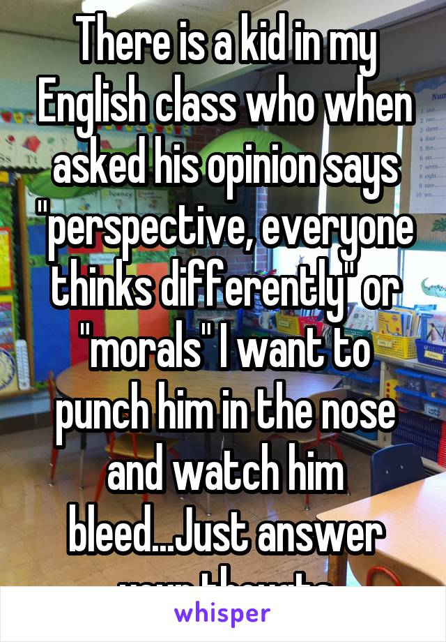 There is a kid in my English class who when asked his opinion says "perspective, everyone thinks differently" or "morals" I want to punch him in the nose and watch him bleed...Just answer your thougts