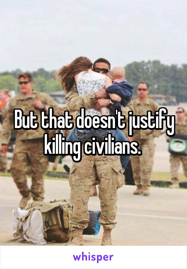 But that doesn't justify killing civilians. 