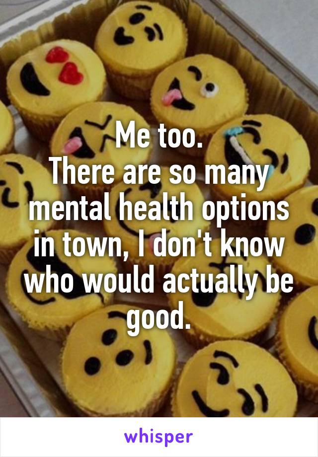 Me too.
There are so many mental health options in town, I don't know who would actually be good.