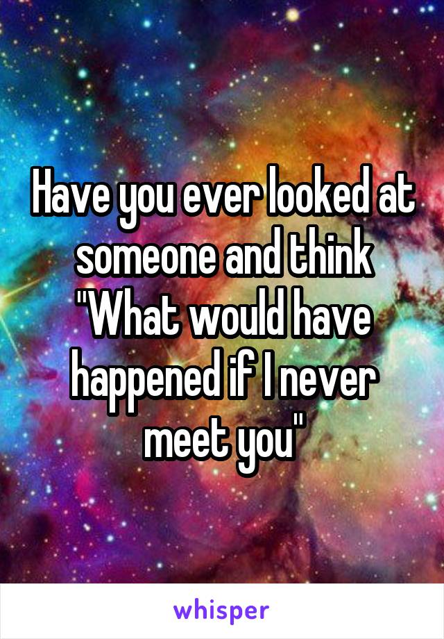 Have you ever looked at someone and think "What would have happened if I never meet you"