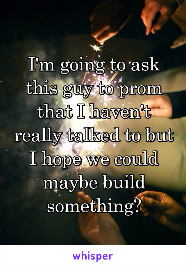 I'm going to ask this guy to prom that I haven't really talked to but I hope we could maybe build something?