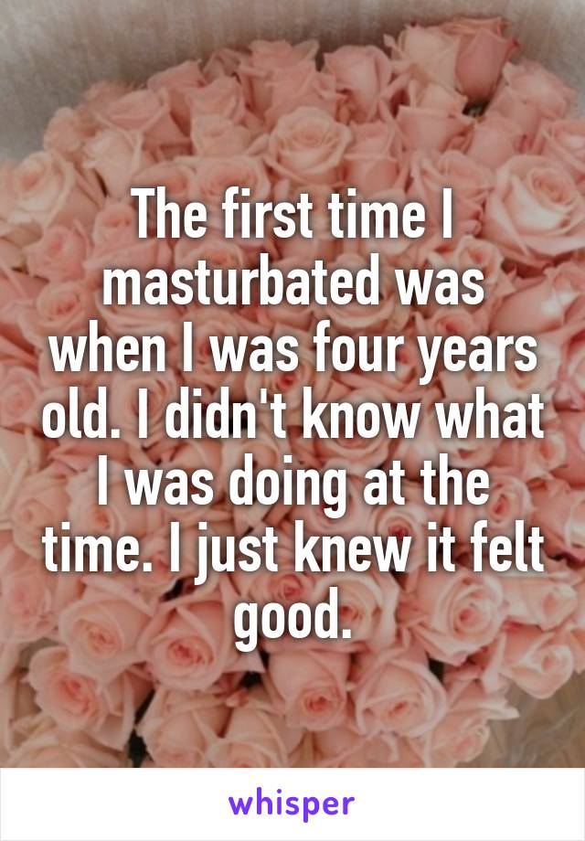 The first time I masturbated was when I was four years old. I didn't know what I was doing at the time. I just knew it felt good.