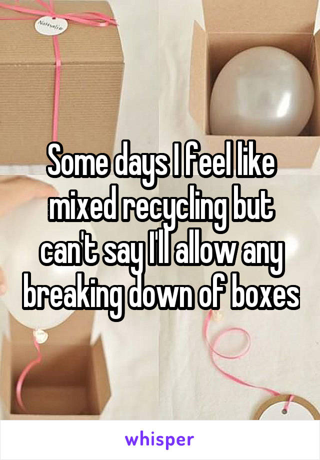 Some days I feel like mixed recycling but can't say I'll allow any breaking down of boxes