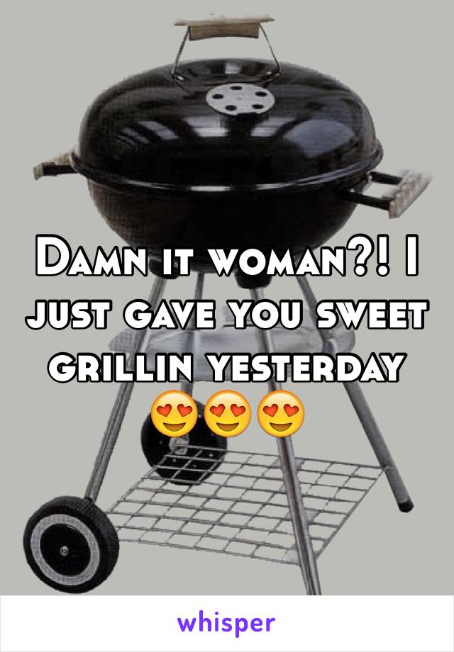 Damn it woman?! I just gave you sweet grillin yesterday 
😍😍😍