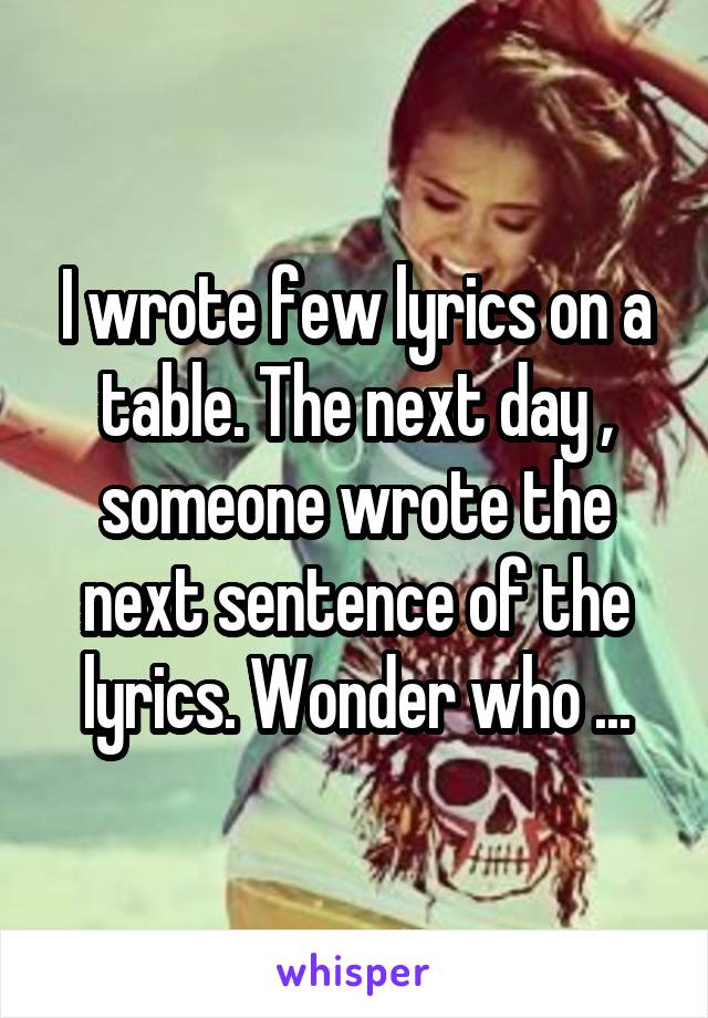 I wrote few lyrics on a table. The next day , someone wrote the next sentence of the lyrics. Wonder who ...