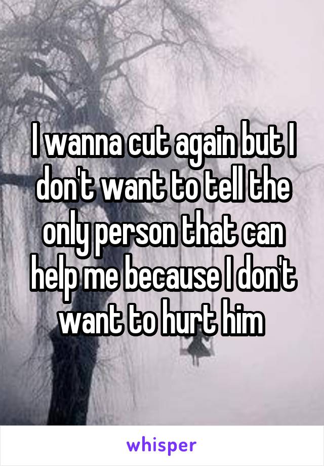 I wanna cut again but I don't want to tell the only person that can help me because I don't want to hurt him 