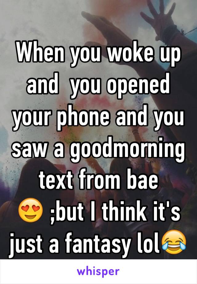 When you woke up and  you opened your phone and you saw a goodmorning text from bae 😍 ;but I think it's just a fantasy lol😂