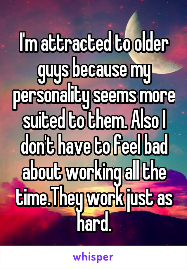 I'm attracted to older guys because my personality seems more suited to them. Also I don't have to feel bad about working all the time.They work just as hard.