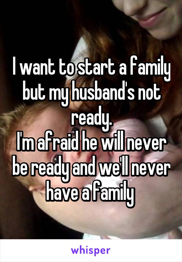 I want to start a family but my husband's not ready.
I'm afraid he will never be ready and we'll never have a family 