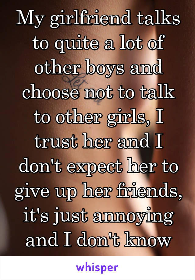 My girlfriend talks to quite a lot of other boys and choose not to talk to other girls, I trust her and I don't expect her to give up her friends, it's just annoying and I don't know why 