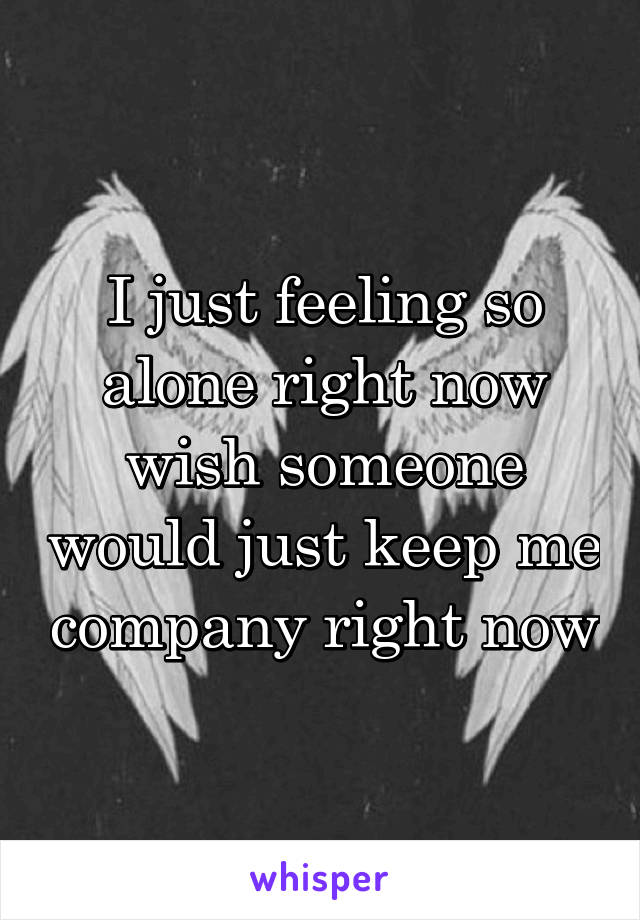 I just feeling so alone right now wish someone would just keep me company right now