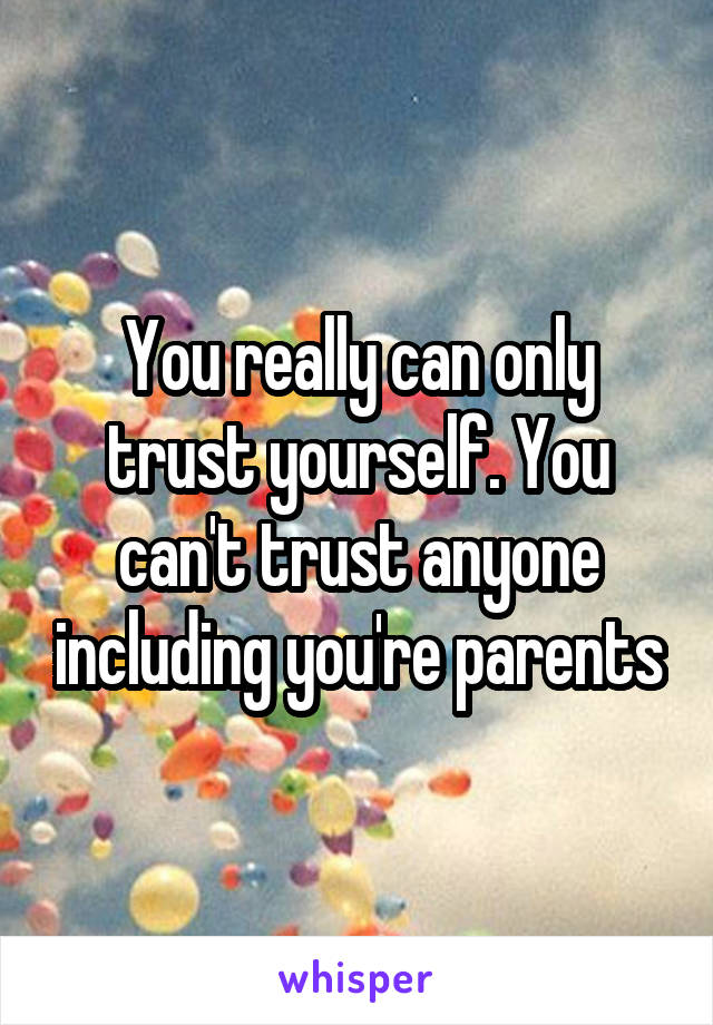 You really can only trust yourself. You can't trust anyone including you're parents