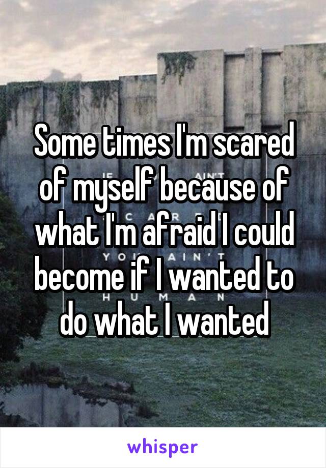 Some times I'm scared of myself because of what I'm afraid I could become if I wanted to do what I wanted