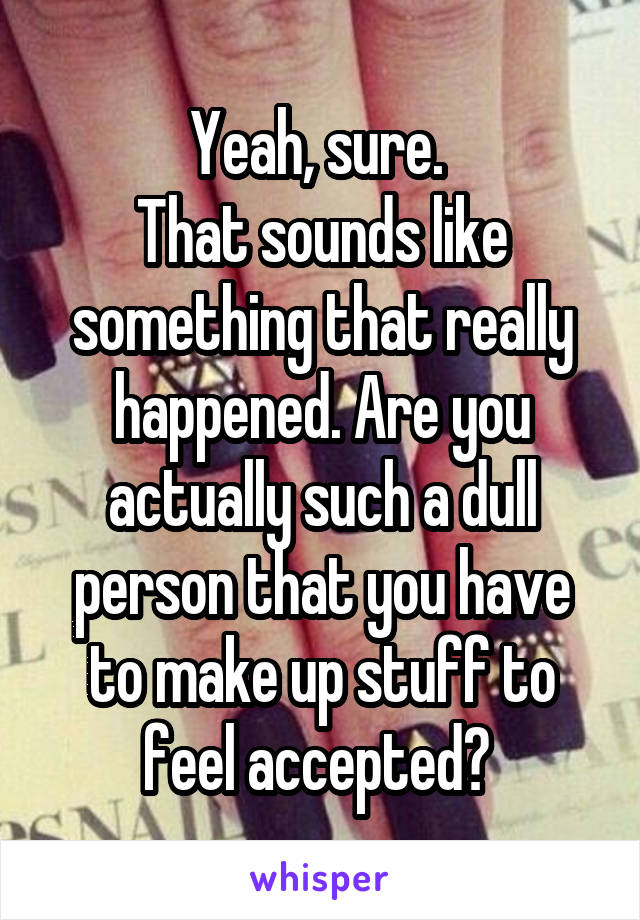 Yeah, sure. 
That sounds like something that really happened. Are you actually such a dull person that you have to make up stuff to feel accepted? 