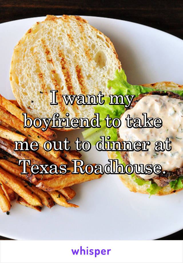 I want my boyfriend to take me out to dinner at Texas Roadhouse.