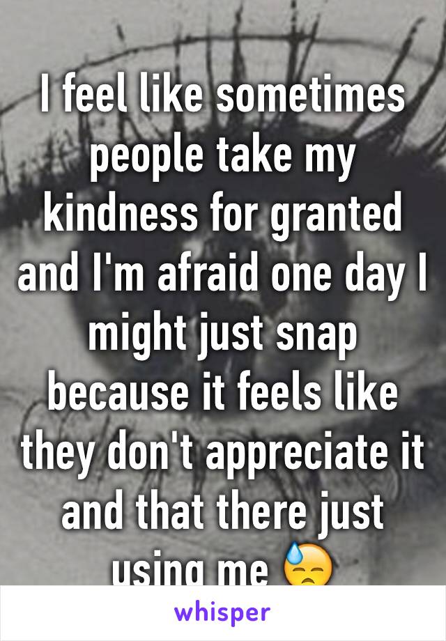 I feel like sometimes people take my kindness for granted and I'm afraid one day I might just snap because it feels like they don't appreciate it and that there just using me 😓