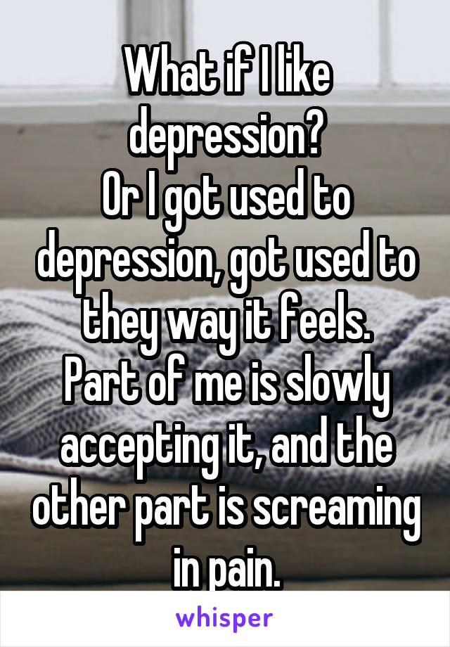 What if I like depression?
Or I got used to depression, got used to they way it feels.
Part of me is slowly accepting it, and the other part is screaming in pain.