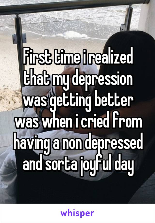 First time i realized that my depression was getting better was when i cried from having a non depressed and sorta joyful day