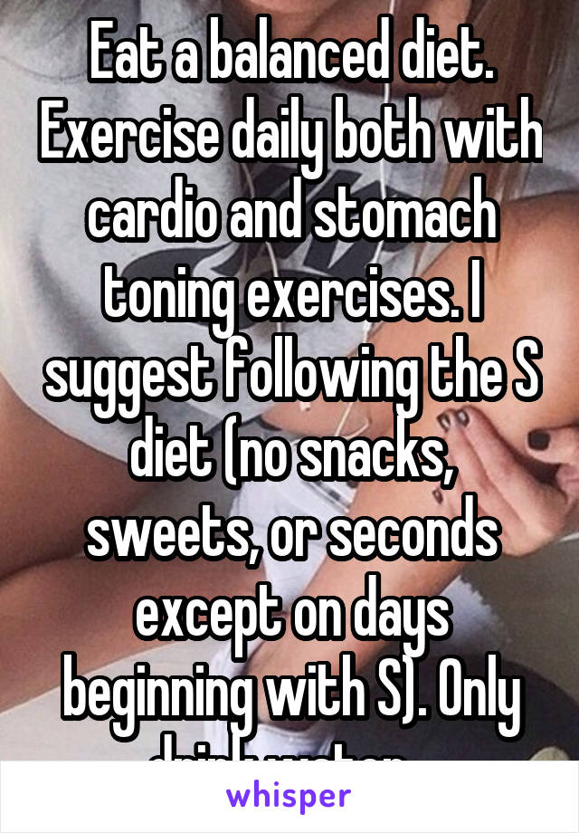 Eat a balanced diet. Exercise daily both with cardio and stomach toning exercises. I suggest following the S diet (no snacks, sweets, or seconds except on days beginning with S). Only drink water...