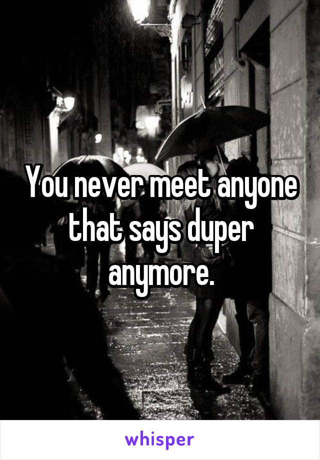 You never meet anyone that says duper anymore.