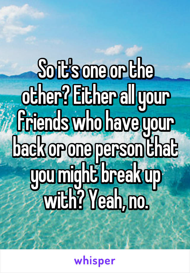 So it's one or the other? Either all your friends who have your back or one person that you might break up with? Yeah, no.