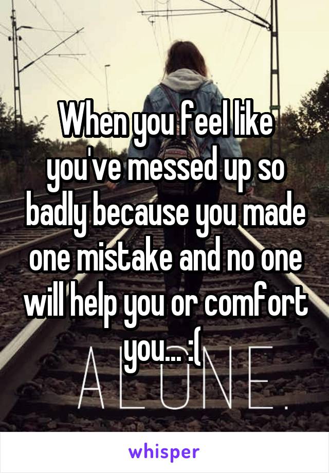 When you feel like you've messed up so badly because you made one mistake and no one will help you or comfort you... :( 