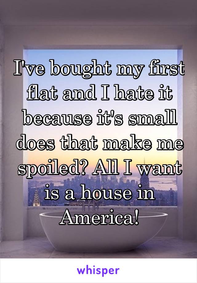 I've bought my first flat and I hate it because it's small does that make me spoiled? All I want is a house in America!