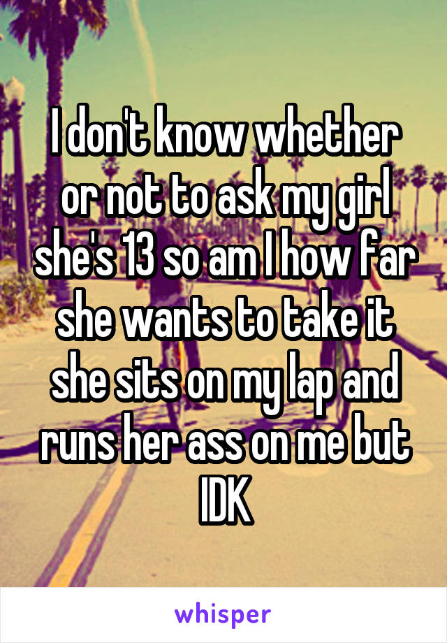 I don't know whether or not to ask my girl she's 13 so am I how far she wants to take it she sits on my lap and runs her ass on me but IDK