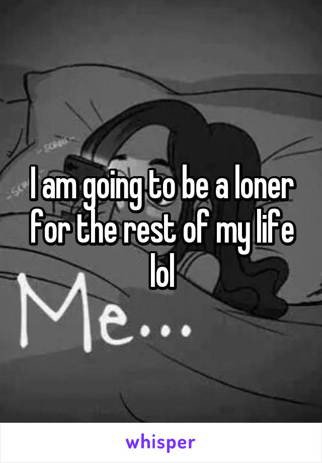 I am going to be a loner for the rest of my life lol