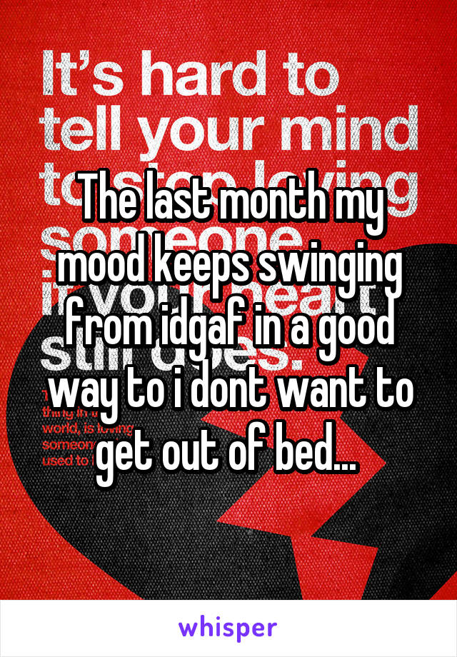 The last month my mood keeps swinging from idgaf in a good way to i dont want to get out of bed... 