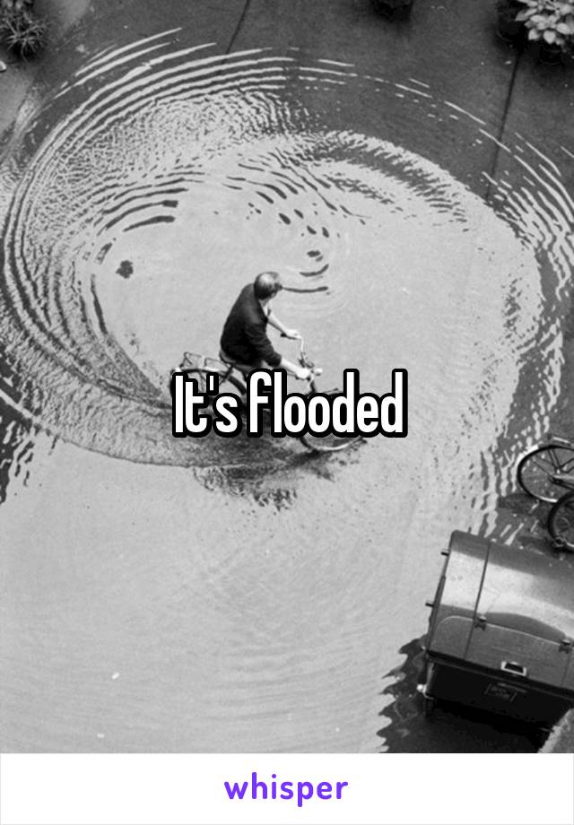 It's flooded