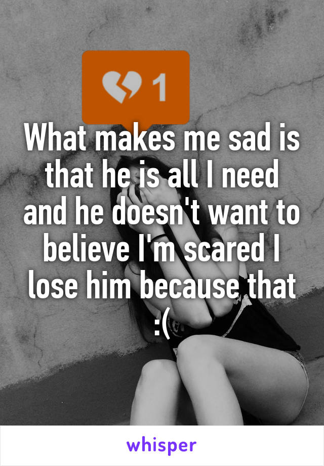 What makes me sad is that he is all I need and he doesn't want to believe I'm scared I lose him because that :(