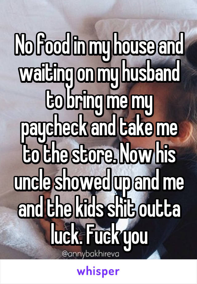 No food in my house and waiting on my husband to bring me my paycheck and take me to the store. Now his uncle showed up and me and the kids shit outta luck. Fuck you