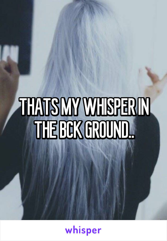 THATS MY WHISPER IN THE BCK GROUND..