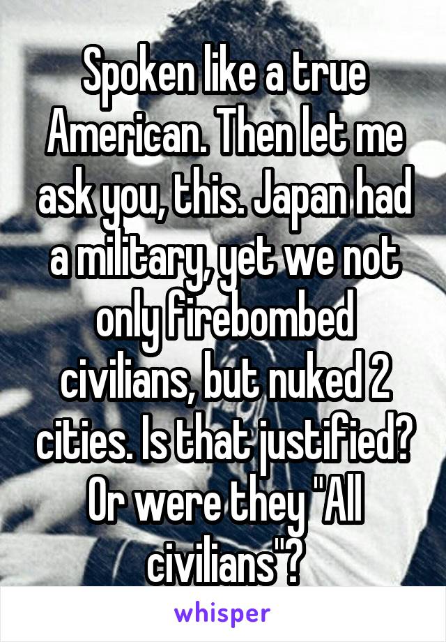 Spoken like a true American. Then let me ask you, this. Japan had a military, yet we not only firebombed civilians, but nuked 2 cities. Is that justified? Or were they "All civilians"?