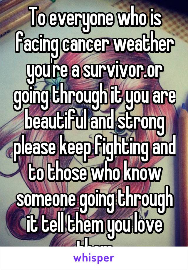 To everyone who is facing cancer weather you're a survivor.or going through it you are beautiful and strong please keep fighting and to those who know someone going through it tell them you love them