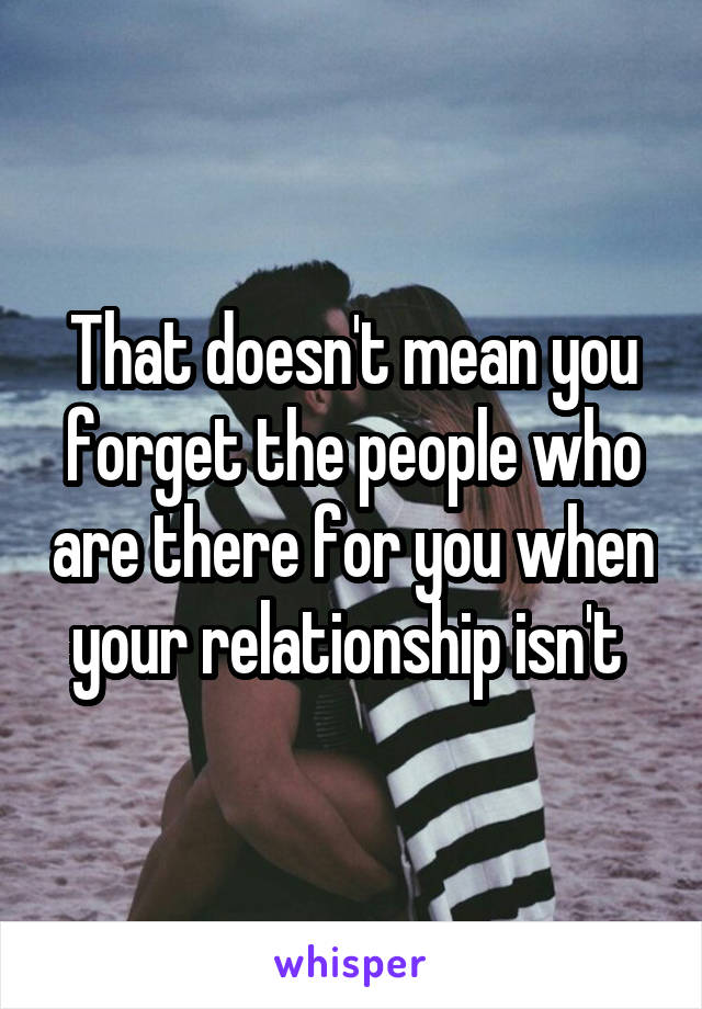 That doesn't mean you forget the people who are there for you when your relationship isn't 