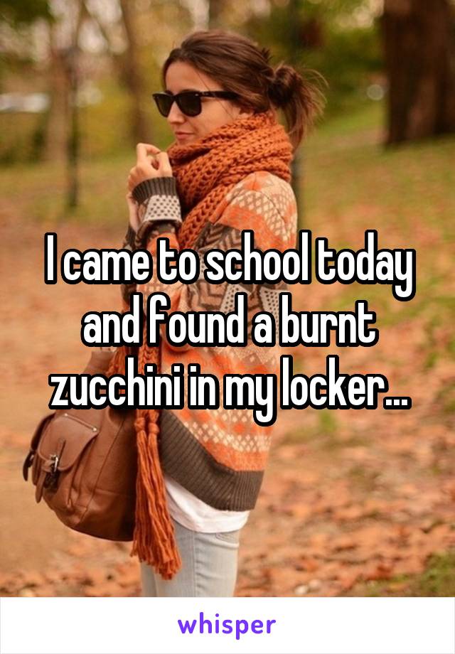 I came to school today and found a burnt zucchini in my locker...