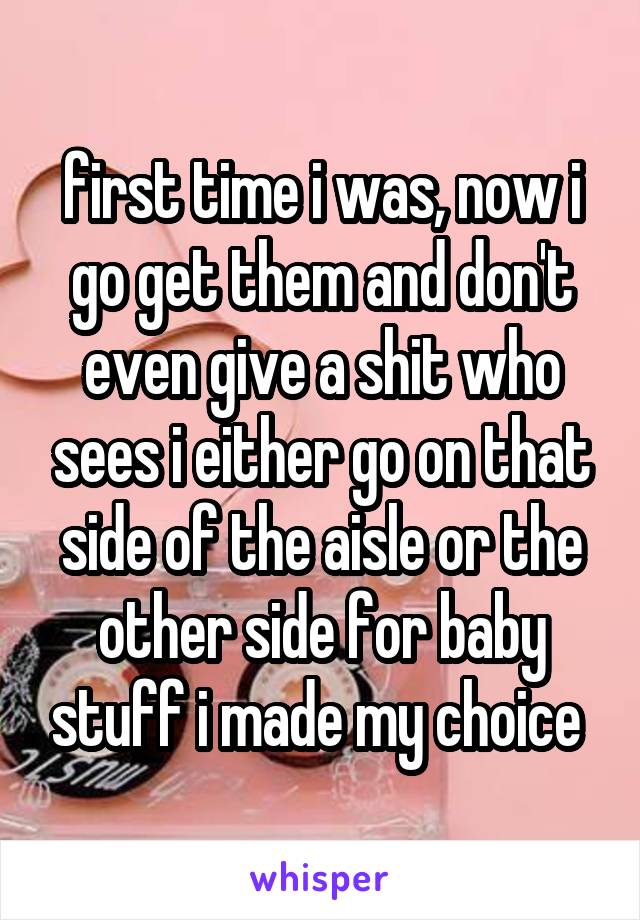 first time i was, now i go get them and don't even give a shit who sees i either go on that side of the aisle or the other side for baby stuff i made my choice 