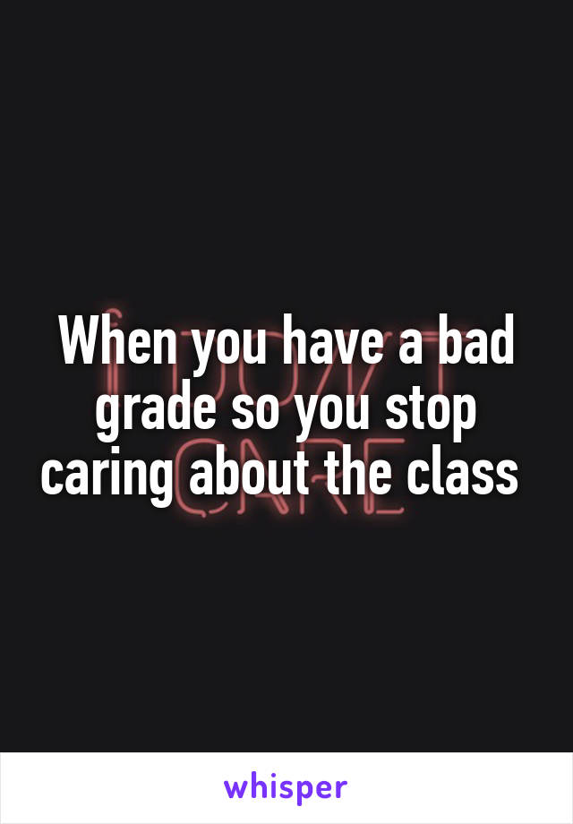 When you have a bad grade so you stop caring about the class 