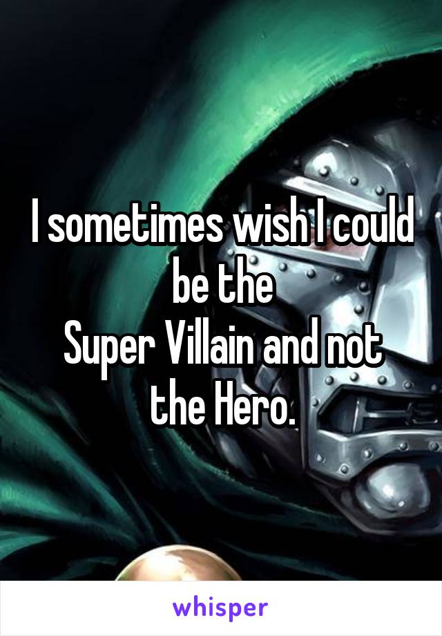 I sometimes wish I could be the
Super Villain and not the Hero.