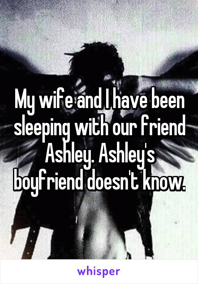 My wife and I have been sleeping with our friend Ashley. Ashley's boyfriend doesn't know.