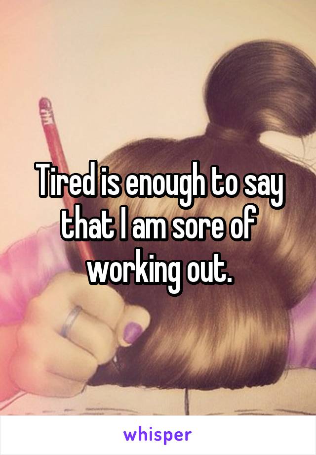 Tired is enough to say that I am sore of working out.