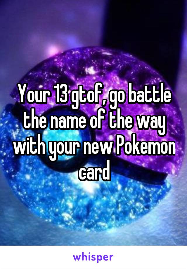 Your 13 gtof, go battle the name of the way with your new Pokemon card