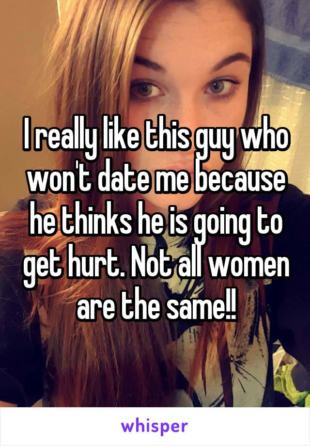 I really like this guy who won't date me because he thinks he is going to get hurt. Not all women are the same!!