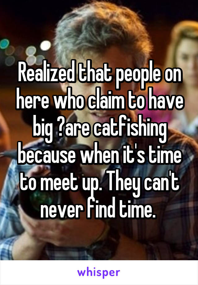 Realized that people on here who claim to have big 🍆are catfishing because when it's time to meet up. They can't never find time. 