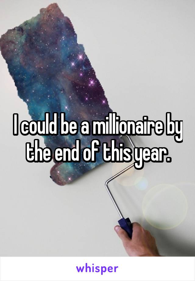 I could be a millionaire by the end of this year.