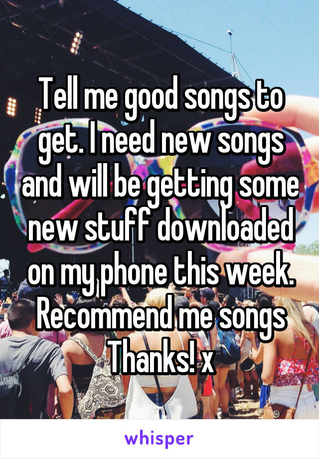 Tell me good songs to get. I need new songs and will be getting some new stuff downloaded on my phone this week. Recommend me songs
Thanks! x