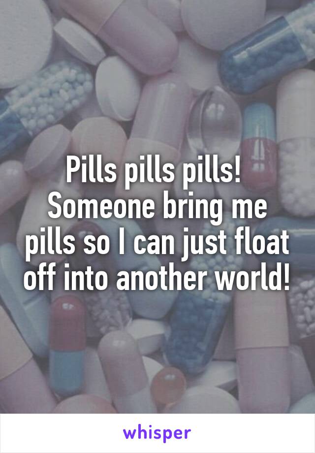 Pills pills pills! 
Someone bring me pills so I can just float off into another world!