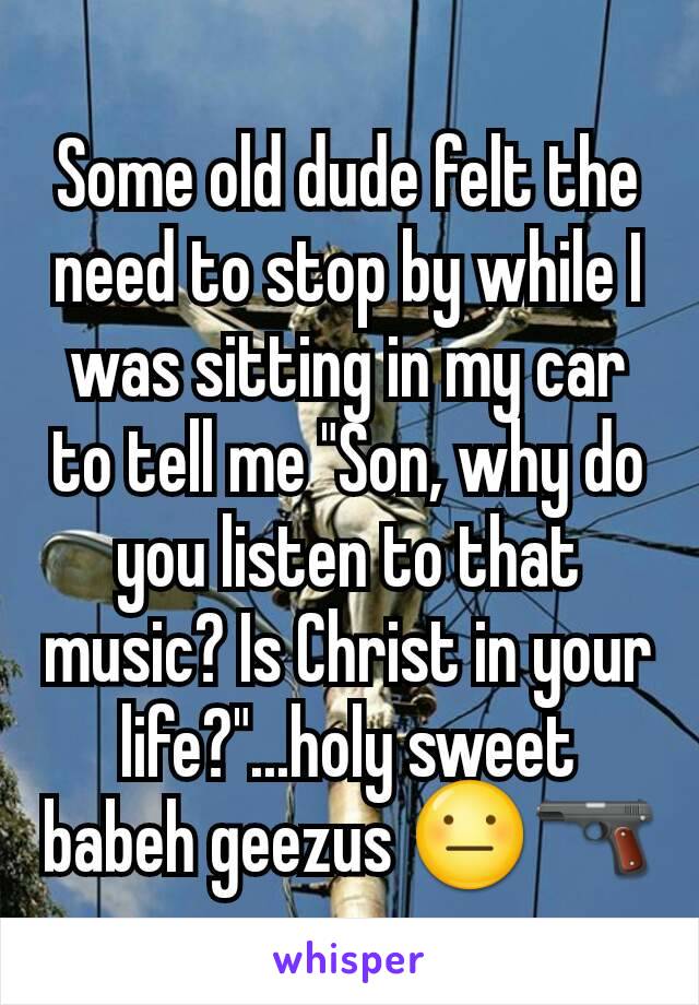 Some old dude felt the need to stop by while I was sitting in my car to tell me "Son, why do you listen to that music? Is Christ in your life?"...holy sweet babeh geezus 😐🔫